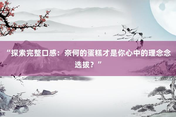 “探索完整口感：奈何的蛋糕才是你心中的理念念选拔？”